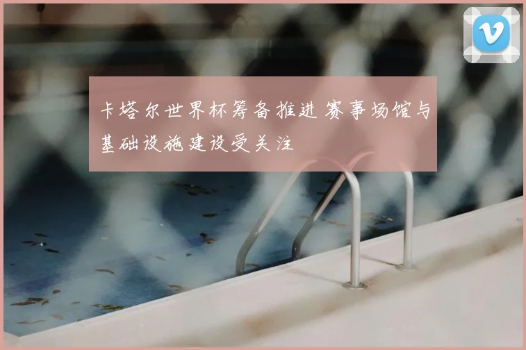 卡塔尔世界杯筹备推进 赛事场馆与基础设施建设受关注