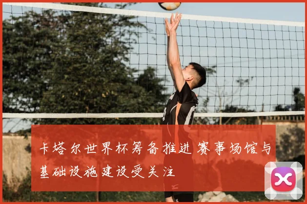 卡塔尔世界杯筹备推进 赛事场馆与基础设施建设受关注