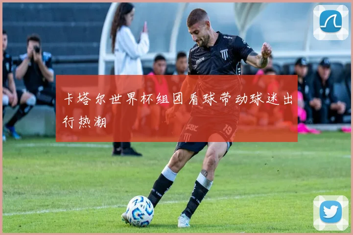 卡塔尔世界杯组团看球带动球迷出行热潮