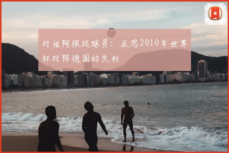 对话阿根廷球员:反思2010年世界杯对阵德国的失利