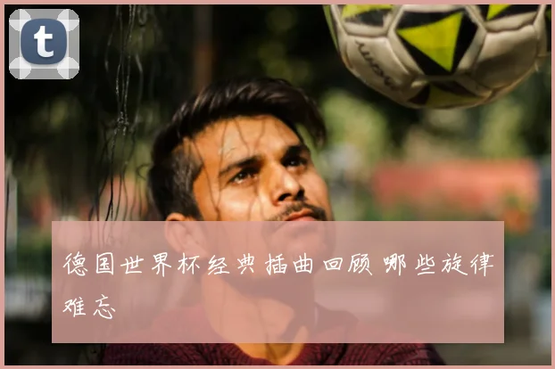 德国世界杯经典插曲回顾 哪些旋律难忘