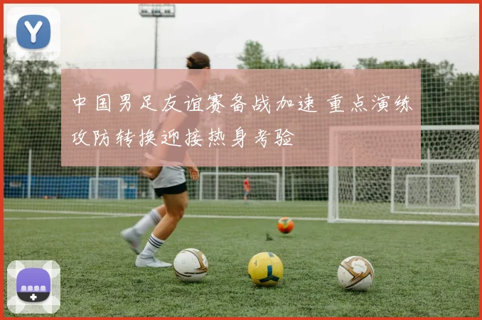 中国男足友谊赛备战加速 重点演练攻防转换迎接热身考验