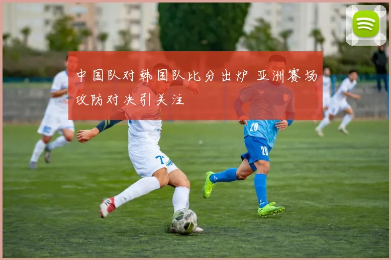 中国队对韩国队比分出炉 亚洲赛场攻防对决引关注