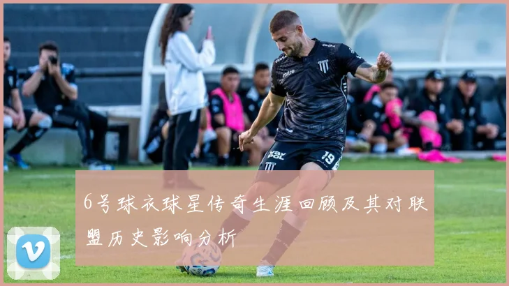 6号球衣球星传奇生涯回顾及其对联盟历史影响分析