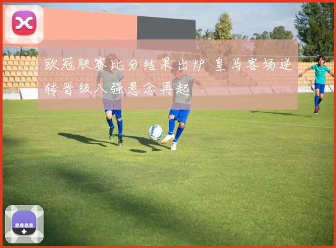 欧冠联赛比分结果出炉 皇马客场逆转晋级八强悬念再起
