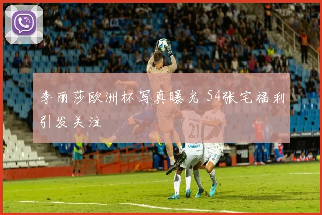李丽莎欧洲杯写真曝光 54张宅福利引发关注