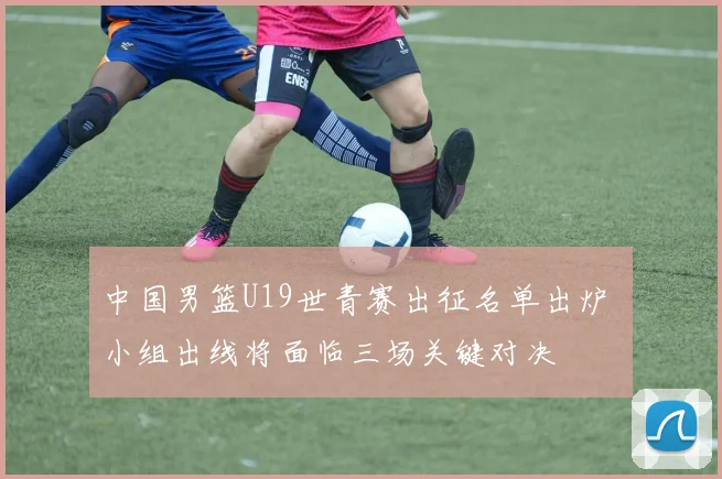 中国男篮U19世青赛出征名单出炉 小组出线将面临三场关键对决