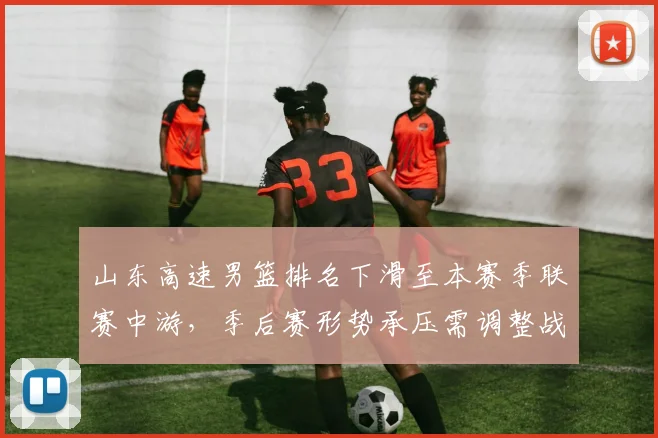 山东高速男篮排名下滑至本赛季联赛中游，季后赛形势承压需调整战术