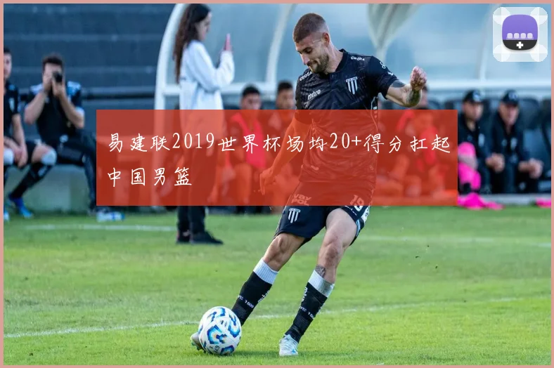 易建联2019世界杯场均20+得分扛起中国男篮