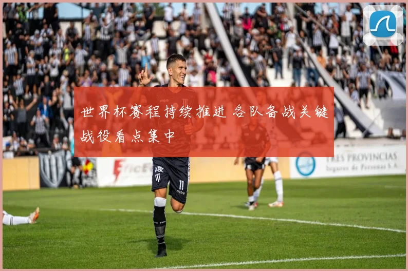 世界杯赛程持续推进 各队备战关键战役看点集中