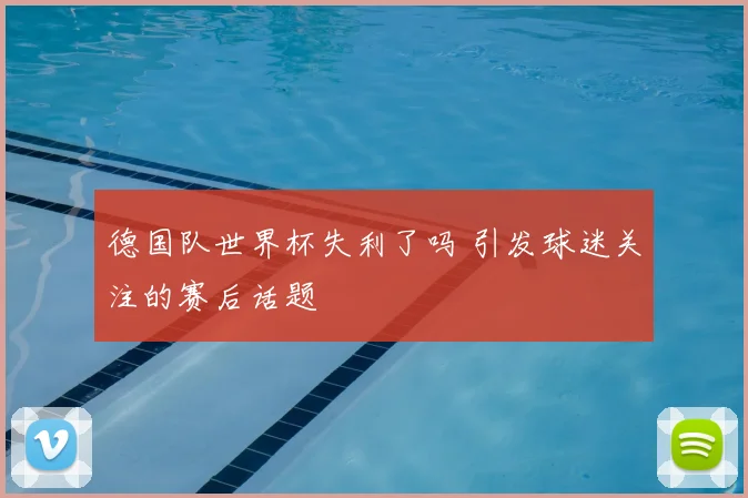 德国队世界杯失利了吗 引发球迷关注的赛后话题