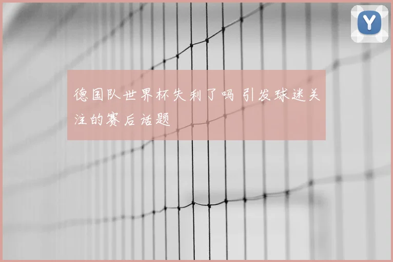 德国队世界杯失利了吗 引发球迷关注的赛后话题