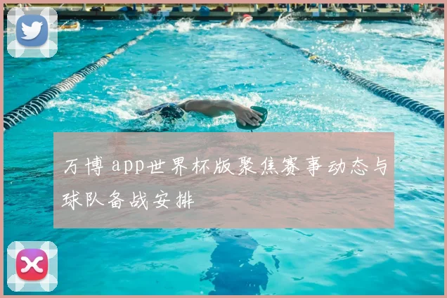 万博 app世界杯版聚焦赛事动态与球队备战安排