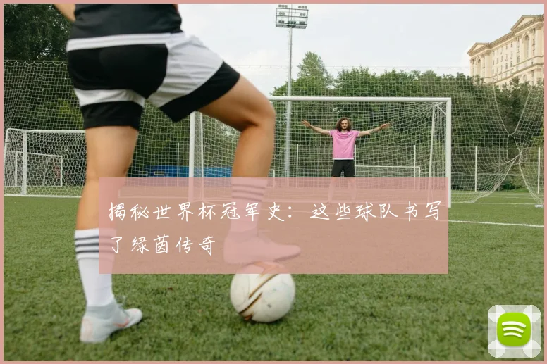 揭秘世界杯冠军史：这些球队书写了绿茵传奇