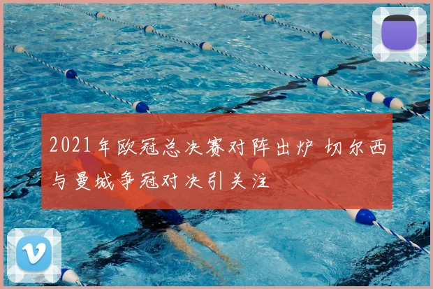 2021年欧冠总决赛对阵出炉 切尔西与曼城争冠对决引关注
