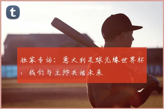 独家专访：意大利足球无缘世界杯，我们与主帅共话未来