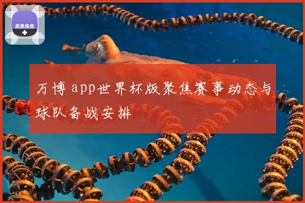 万博 app世界杯版聚焦赛事动态与球队备战安排