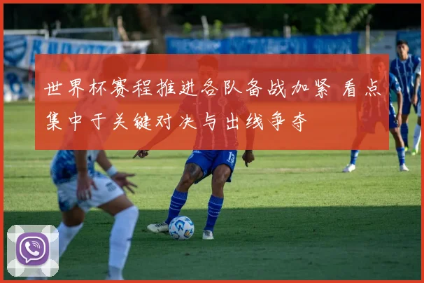 世界杯赛程推进各队备战加紧 看点集中于关键对决与出线争夺