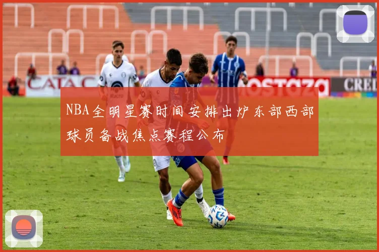 NBA全明星赛时间安排出炉东部西部球员备战焦点赛程公布