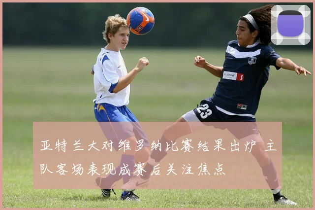 亚特兰大对维罗纳比赛结果出炉 主队客场表现成赛后关注焦点