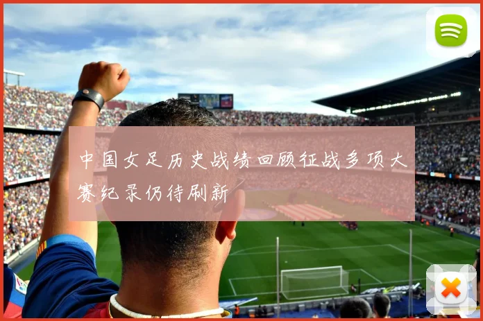 中国女足历史战绩回顾征战多项大赛纪录仍待刷新