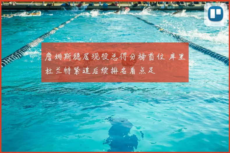 詹姆斯稳居现役总得分榜首位 库里杜兰特紧追后续排名看点足