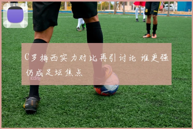 C罗梅西实力对比再引讨论 谁更强仍成足坛焦点