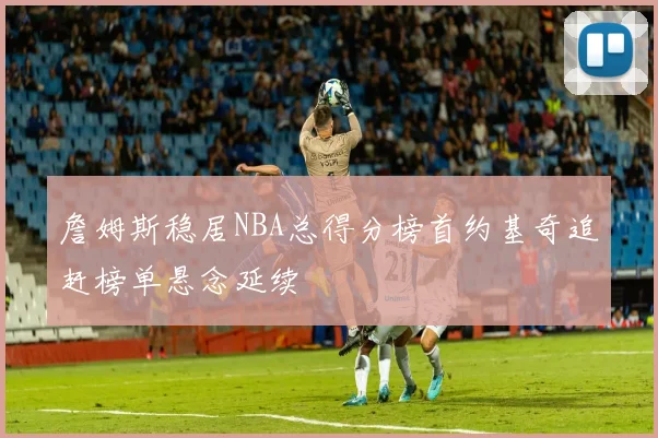 詹姆斯稳居NBA总得分榜首约基奇追赶榜单悬念延续
