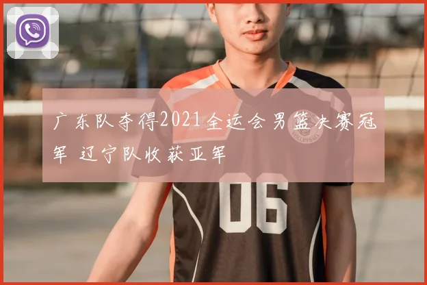 广东队夺得2021全运会男篮决赛冠军 辽宁队收获亚军