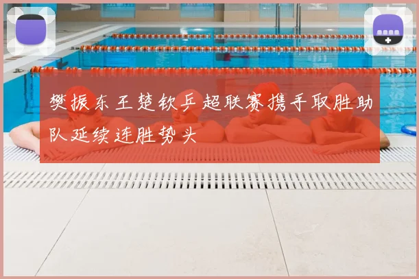 樊振东王楚钦乒超联赛携手取胜助队延续连胜势头