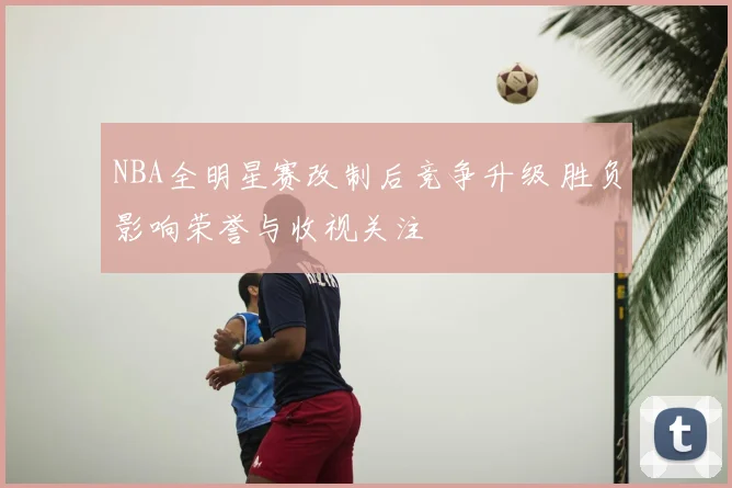 NBA全明星赛改制后竞争升级 胜负影响荣誉与收视关注