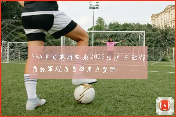 NBA季后赛对阵表2022出炉 东西部首轮赛程与晋级看点整理