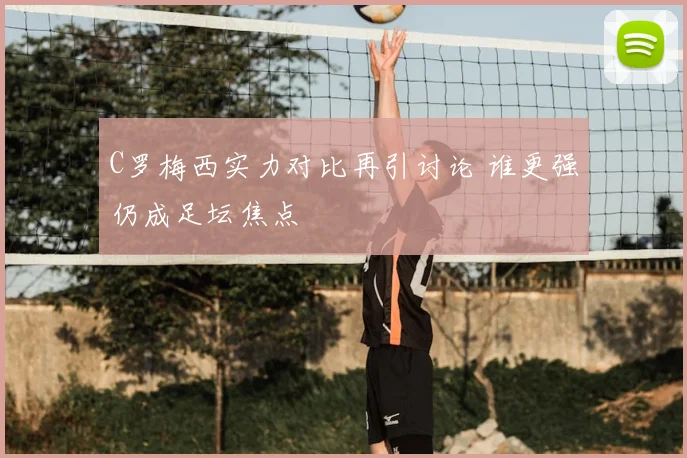 C罗梅西实力对比再引讨论 谁更强仍成足坛焦点