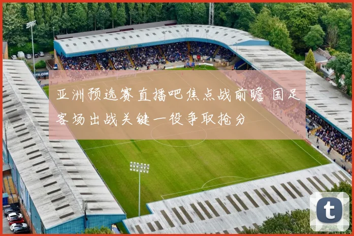 亚洲预选赛直播吧焦点战前瞻 国足客场出战关键一役争取抢分